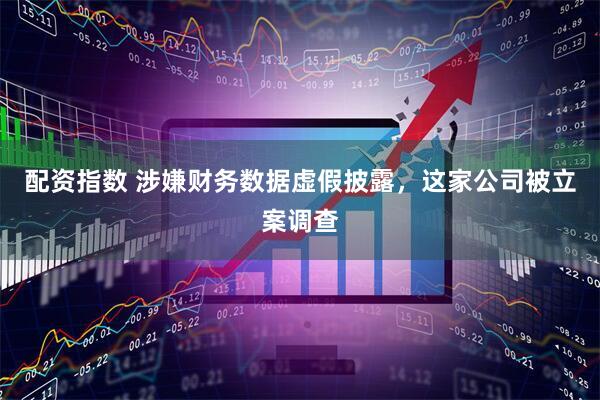 配资指数 涉嫌财务数据虚假披露，这家公司被立案调查