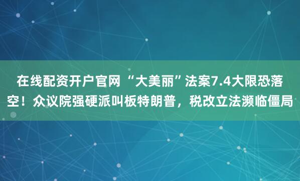 在线配资开户官网 “大美丽”法案7.4大限恐落空！众议院强硬派叫板特朗普，税改立法濒临僵局