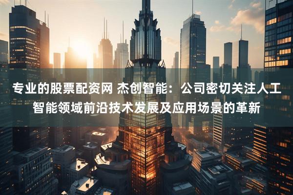 专业的股票配资网 杰创智能：公司密切关注人工智能领域前沿技术发展及应用场景的革新