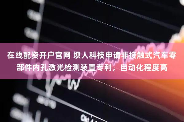 在线配资开户官网 坝人科技申请非接触式汽车零部件内孔激光检测装置专利，自动化程度高