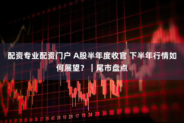 配资专业配资门户 A股半年度收官 下半年行情如何展望？｜尾市盘点