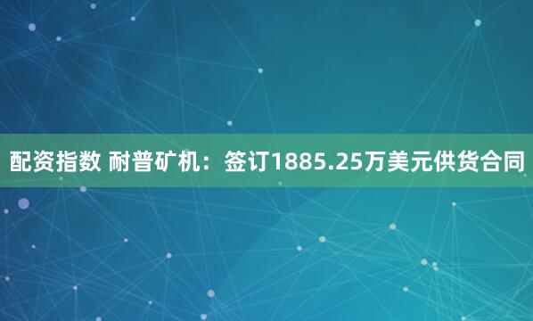 配资指数 耐普矿机：签订1885.25万美元供货合同