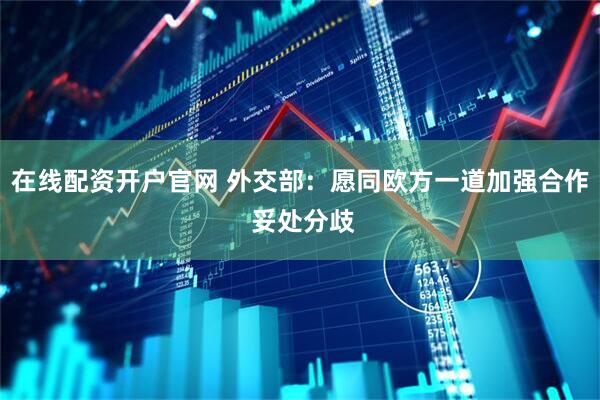在线配资开户官网 外交部：愿同欧方一道加强合作 妥处分歧