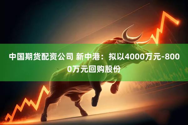 中国期货配资公司 新中港：拟以4000万元-8000万元回购股份