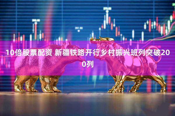 10倍股票配资 新疆铁路开行乡村振兴班列突破200列