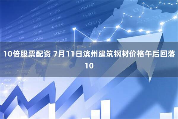 10倍股票配资 7月11日滨州建筑钢材价格午后回落10