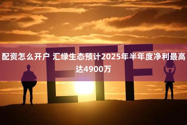 配资怎么开户 汇绿生态预计2025年半年度净利最高达4900万