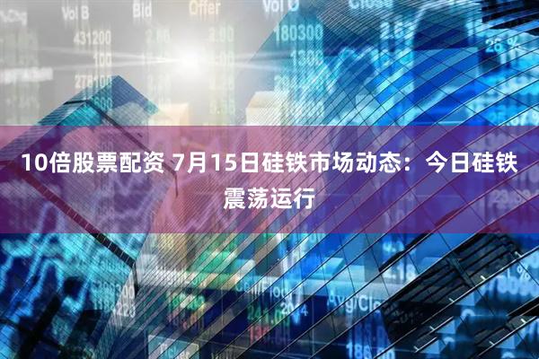 10倍股票配资 7月15日硅铁市场动态：今日硅铁震荡运行