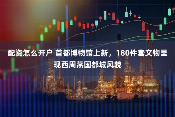 配资怎么开户 首都博物馆上新，180件套文物呈现西周燕国都城风貌