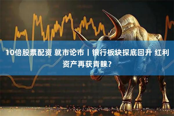 10倍股票配资 就市论市丨银行板块探底回升 红利资产再获青睐？