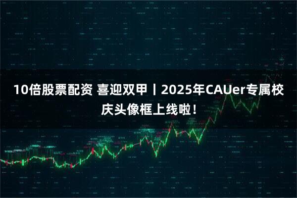 10倍股票配资 喜迎双甲丨2025年CAUer专属校庆头像框上线啦！