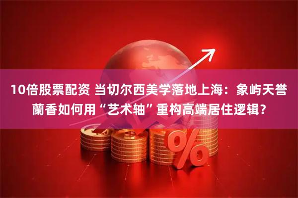 10倍股票配资 当切尔西美学落地上海：象屿天誉蘭香如何用“艺术轴”重构高端居住逻辑？