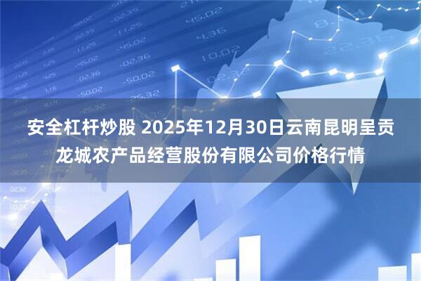 安全杠杆炒股 2025年12月30日云南昆明呈贡龙城农产品经营股份有限公司价格行情