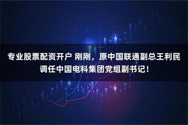 专业股票配资开户 刚刚，原中国联通副总王利民调任中国电科集团党组副书记！