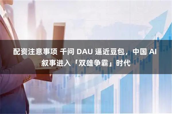 配资注意事项 千问 DAU 逼近豆包，中国 AI 叙事进入「双雄争霸」时代