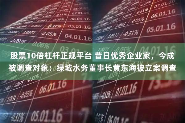 股票10倍杠杆正规平台 昔日优秀企业家，今成被调查对象：绿城水务董事长黄东海被立案调查