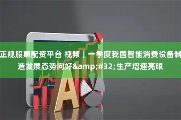 正规股票配资平台 视频｜一季度我国智能消费设备制造发展态势向好 生产增速亮眼