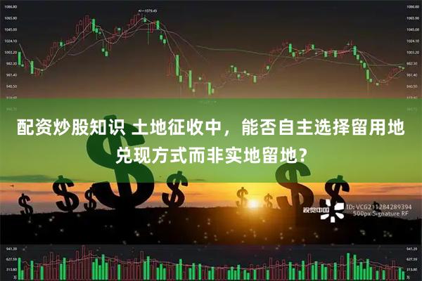 配资炒股知识 土地征收中，能否自主选择留用地兑现方式而非实地留地？