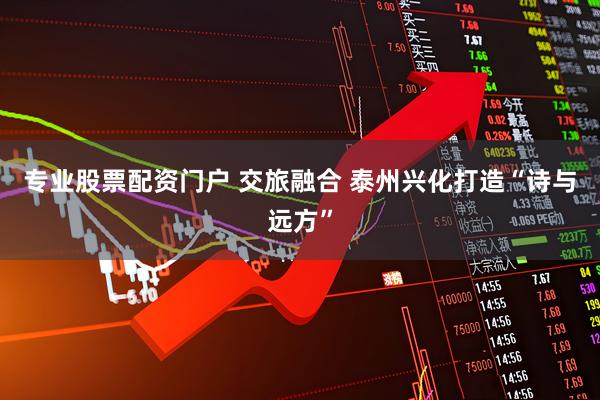 专业股票配资门户 交旅融合 泰州兴化打造“诗与远方”