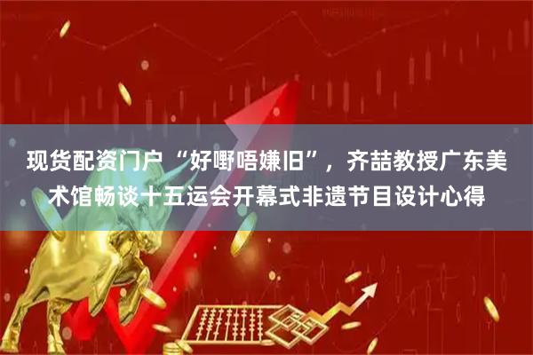 现货配资门户 “好嘢唔嫌旧”，齐喆教授广东美术馆畅谈十五运会开幕式非遗节目设计心得