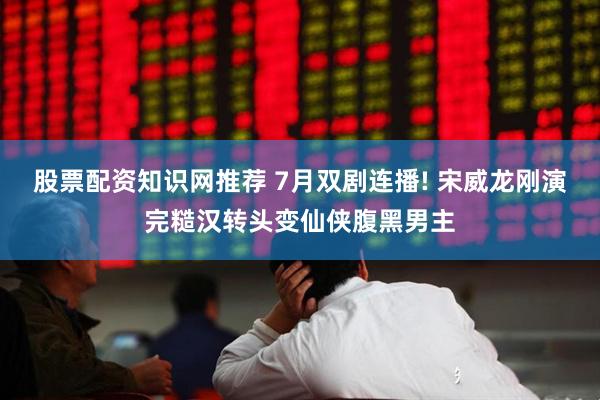 股票配资知识网推荐 7月双剧连播! 宋威龙刚演完糙汉转头变仙侠腹黑男主