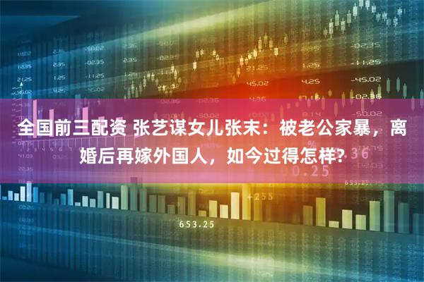 全国前三配资 张艺谋女儿张末：被老公家暴，离婚后再嫁外国人，如今过得怎样?