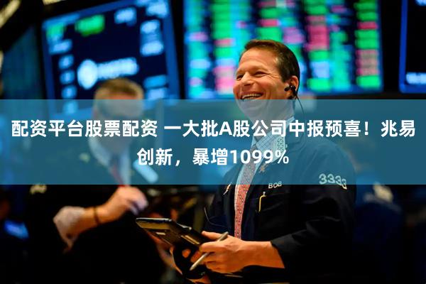 配资平台股票配资 一大批A股公司中报预喜！兆易创新，暴增1099%