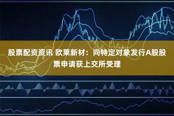 股票配资资讯 欧莱新材：向特定对象发行A股股票申请获上交所受理